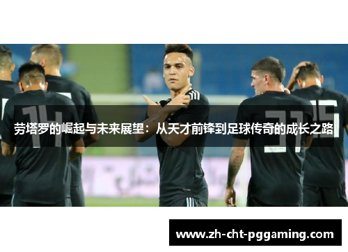 劳塔罗的崛起与未来展望:从天才前锋到足球传奇的成长之路